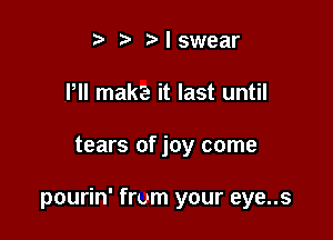 t b I swear
Pll maka it last until

tears of joy come

pourin' from your eye..s