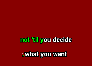 not 'til you decide

'.what you want