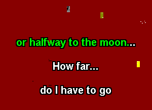 or halfway to the moon...

How far... '1

do I have to go