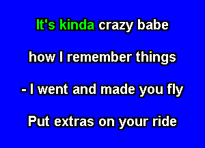 It's kinda crazy babe

how I remember things

- I went and made you fly

Put extras on your ride