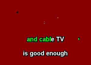and cable TV

is good enough