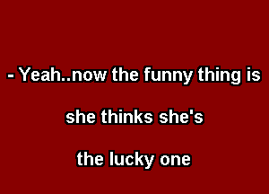 - Yeah..now the funny thing is

she thinks she's

the lucky one