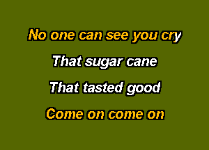 No one can see you cry

That sugar cane
That tasted good

Come on come on
