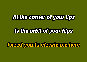 At the comer of your lips

13 the orbit of your hips

Ineed you to elevate me here