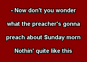 - Now don't you wonder
what the preacher's gonna
preach about Sunday morn

Nothin' quite like this