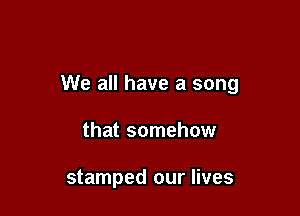 We all have a song

that somehow

stamped our lives