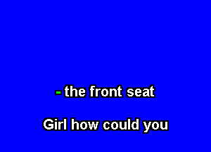 - the front seat

Girl how could you