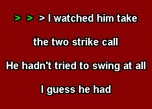 i? r! I watched him take
the two strike call

He hadn't tried to swing at all

I guess he had