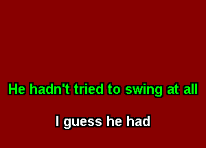He hadn't tried to swing at all

I guess he had