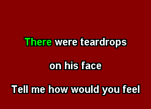 There were teardrops

on his face

Tell me how would you feel