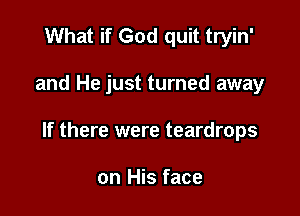 What if God quit tryin'

and He just turned away

If there were teardrops

on His face