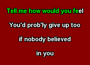 Tell me how would you feel

You'd prob'ly give up too
if nobody believed

in you