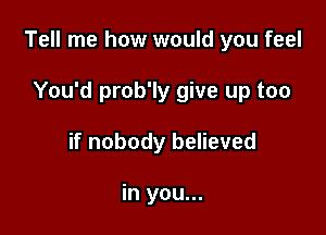 Tell me how would you feel

You'd prob'ly give up too
if nobody believed

in you...
