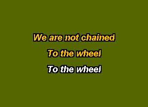 We are not chained

To the wheel
To the wheel