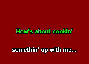 How's about cookin'

somethin' up with me...