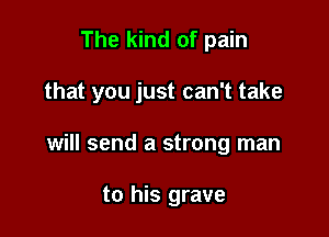The kind of pain

that you just can't take

will send a strong man

to his grave