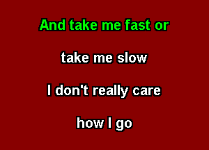 And take me fast or

take me slow

I don't really care

how I go