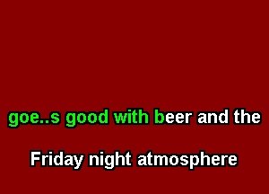 goe..s good with beer and the

Friday night atmosphere