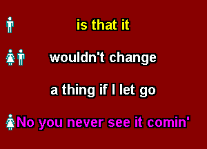 ip is that it

231? wouldn't change

a thing if I let go