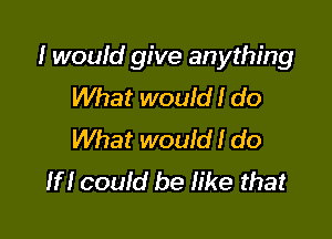 I would give anything
What wouid! do

What would! do
If! could be Iike that