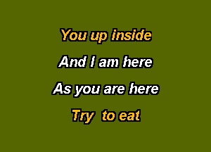 You up inside

And I am here

As you are here

Try to eat