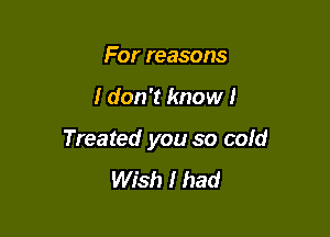 For reasons

I don't know I

Treated you so cold
Wish I had