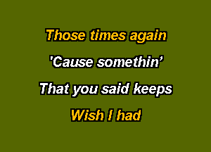 Those times again

'Cause somethin'

That you said keeps
Wish I had