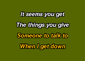 It seems you get

The things you give

Someone to talk to

When I get down