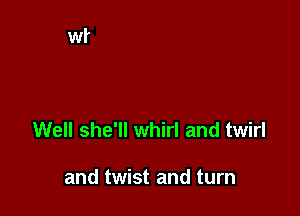 Well she'll whirl and twirl

and twist and turn