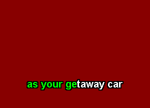 as your getaway car
