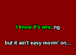I know it's wro..ng

but it ain't easy movin' on...