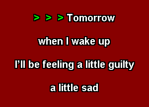 r t' r Tomorrow

when I wake up

P be feeling a little guilty

a little sad