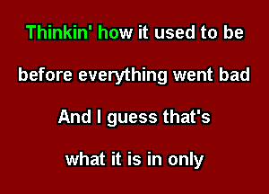 Thinkin' how it used to be
before everything went bad

And I guess that's

what it is in only