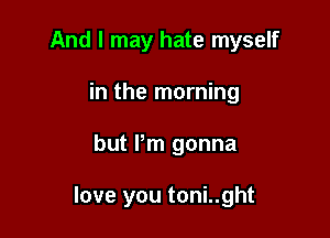 And I may hate myself
in the morning

but Pm gonna

love you toni..ght