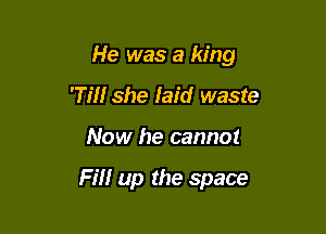 He was a king

'Tm she laid waste
Now he cannot

Fill up the space