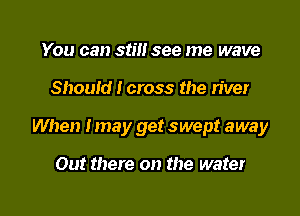 You can still see me wave

Should I cross the river

When Imay get swept away

Out there on the water