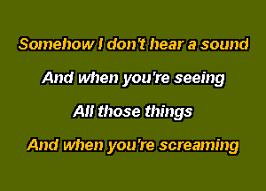Somehow! don 't hear a sound
And when you 're seeing
All those things

And when you 're screaming