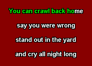 You can crawl back home
say you were wrong

stand out in the yard

and cry all night long