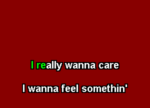 I really wanna care

I wanna feel somethin'