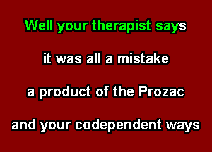 Well your therapist says
it was all a mistake
a product of the Prozac

and your codependent ways