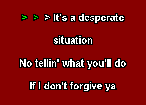 .5 t. It's a desperate

suua on

No tellin' what you'll do

If I don't forgive ya