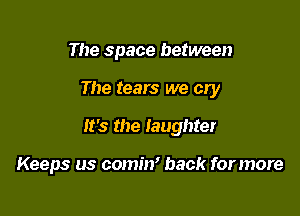 The space between

The tears we cly

It's the laughter

Keeps us comin' back for more