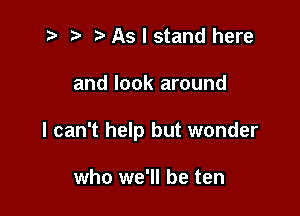 t? r) As I stand here

and look around

I can't help but wonder

who we'll be ten