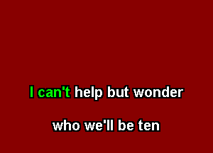 I can't help but wonder

who we'll be ten