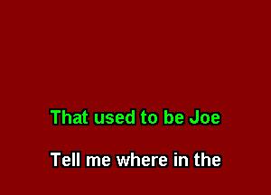 That used to be Joe

Tell me where in the