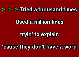 t? ta p Tried a thousand times

Used a million lines

tryin' to explain

'cause they don't have a word