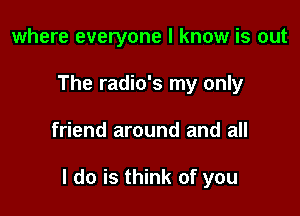 where everyone I know is out
The radio's my only

friend around and all

I do is think of you