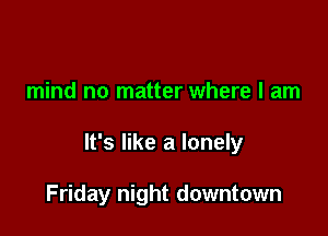 mind no matter where I am

It's like a lonely

Friday night downtown