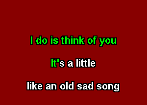 I do is think of you

It's a little

like an old sad song