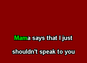 Mama says that ljust

shouldn't speak to you